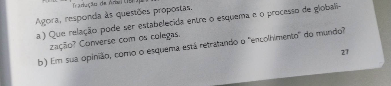 Tradução de Adail Ubiraja 
Agora, responda às questões propostas. 
a ) Que relação pode ser estabelecida entre o esquema e o processo de globali- 
ação? Converse com os colegas. 
b) Em sua opinião, como o esquema está retratando o “encolhimento” do mundo? 
27