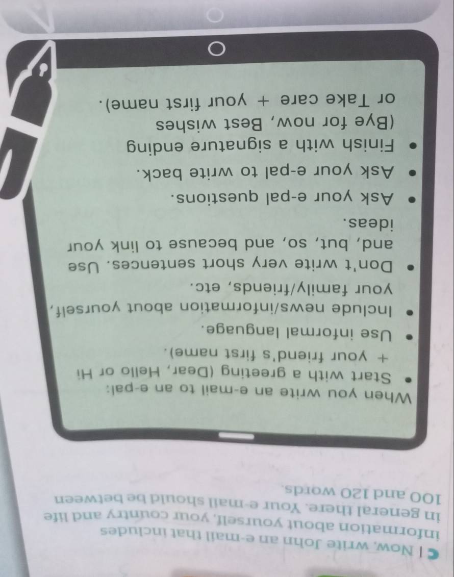 Now, write John an e-mail that includes 
information about yourself, your country and life 
in general there. Your e-mail should be between
100 and 120 words. 
When you write an e-mail to an e-pal: 
Start with a greeting (Dear, Hello or Hi 
+ your friend's first name). 
Use informal language. 
Include news/information about yourself, 
your family/friends, etc. 
Don't write very short sentences. Use 
and, but, so, and because to link your 
ideas. 
Ask your e-pal questions. 
Ask your e-pal to write back. 
Finish with a signature ending 
(Bye for now, Best wishes 
or Take care + your first name).