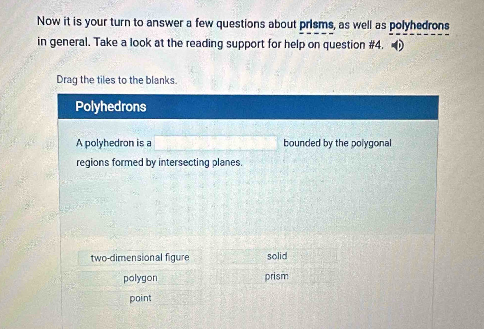 Now it is your turn to answer a few questions about prisms, as well as polyhedrons
in general. Take a look at the reading support for help on question #4.
Drag the tiles to the blanks.
Polyhedrons
A polyhedron is a bounded by the polygonal
regions formed by intersecting planes.
two-dimensional figure solid
polygon prism
point