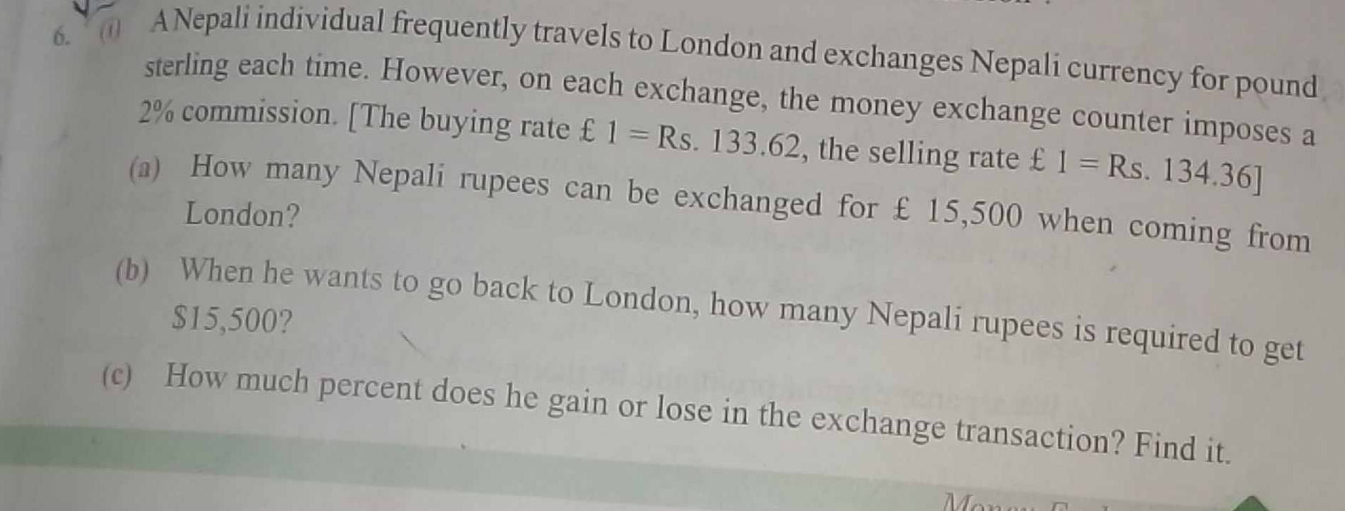 () ANepali individual frequently travels to London and exchanges Nepali currency for pound
sterling each time. However, on each exchange, the money exchange counter imposes a
2% commission. [The buying rate €£ 1=Rs.133.62 , the selling rate £1=Rs.134.36]
(a) How many Nepali rupees can be exchanged for £ 15,500 when coming from 
London? 
(b) When he wants to go back to London, how many Nepali rupees is required to get
$15,500? 
(c) How much percent does he gain or lose in the exchange transaction? Find it. 
Mc