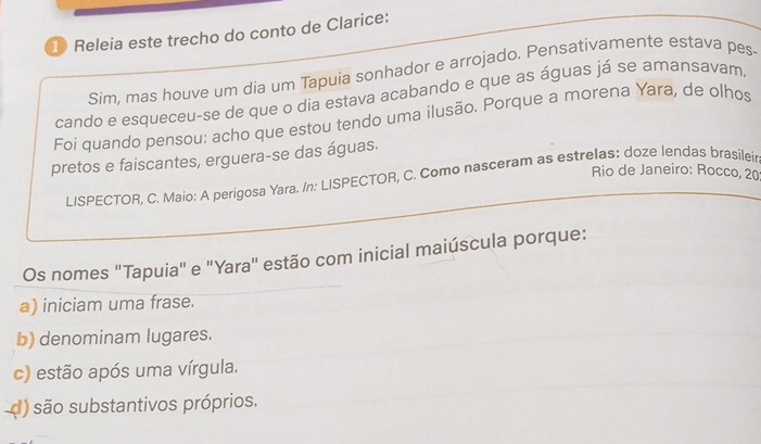 ① Releia este trecho do conto de Clarice:
Sím, mas houve um dia um Tapuia sonhador e arrojado. Pensativamente estava pes-
cando e esqueceu-se de que o dia estava acabando e que as águas já se amansavam.
Foi quando pensou: acho que estou tendo uma ilusão. Porque a morena Yara, de olhos
pretos e faiscantes, erguera-se das águas.
Rio de Janeiro: Rocco, 20
LISPECTOR, C. Maio: A perigosa Yara. /n: LISPECTOR, C. Como nasceram as estrelas: doze lendas brasileir
Os nomes "Tapuia" e "Yara" estão com inicial maiúscula porque:
a) iniciam uma frase.
b) denominam lugares.
c) estão após uma vírgula.
d) são substantivos próprios.