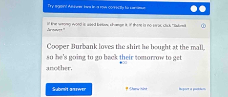 Try again! Answer two in a row correctly to continue. 
If the wrong word is used below, change it. If there is no error, click "Submit 
Answer." 
Cooper Burbank loves the shirt he bought at the mall, 
so he's going to go back their tomorrow to get 
00 
another. 
Submit answer Show hint Report a problem