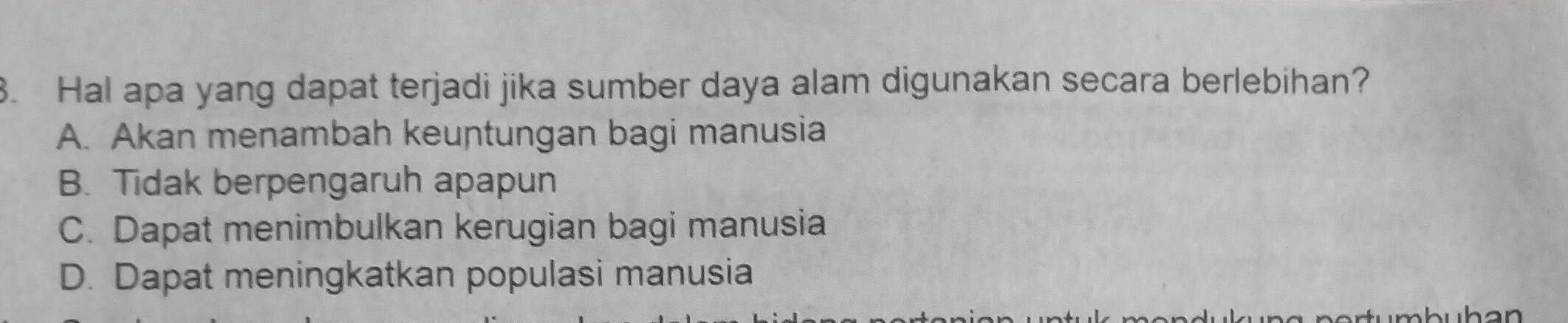 Hal apa yang dapat terjadi jika sumber daya alam digunakan secara berlebihan?
A. Akan menambah keuntungan bagi manusia
B. Tidak berpengaruh apapun
C. Dapat menimbulkan kerugian bagi manusia
D. Dapat meningkatkan populasi manusia