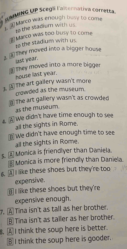 SUMMING UP Scegli l'alternativa corretta.
1. A Marco was enough busy to come
to the stadium with us.
B] Marco was too busy to come
to the stadium with us.
2. A They moved into a bigger house
last year.
B They moved into a more bigger
house last year.
3. A The art gallery wasn't more
crowded as the museum.
B The art gallery wasn't as crowded
as the museum.
4. A We didn't have time enough to see
all the sights in Rome.
[B] We didn’t have enough time to see
all the sights in Rome.
5. A Monica is friendlyer than Daniela.
B Monica is more friendly than Daniela.
6. A I like these shoes but they're too
expensive.
B] I like these shoes but they're
expensive enough.
7. A Tina isn’t as tall as her brother.
B Tina isn’t as taller as her brother.
8. À I think the soup here is better.
B I think the soup here is gooder.