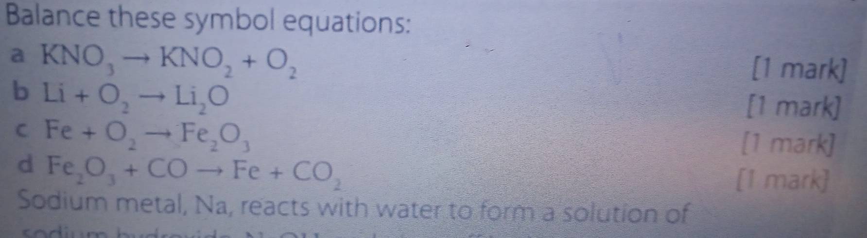 Balance these symbol equations: 
a KNO_3to KNO_2+O_2
[1 mark] 
b Li+O_2to Li_2O
[1 mark] 
C Fe+O_2to Fe_2O_3
[1 mark] 
d Fe_2O_3+COto Fe+CO_2
[1 mark] 
Sodium metal, Na, reacts with water to form a solution of
