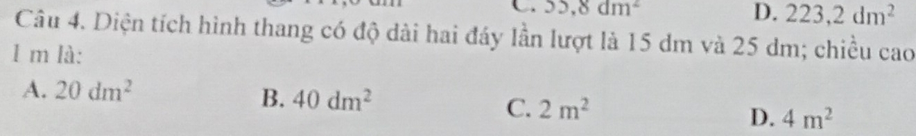 95, 8dm^2
D. 223, 2dm^2
Câu 4. Diện tích hình thang có độ dài hai đáy lần lượt là 15 dm và 25 dm; chiều cao
1 m là:
A. 20dm^2
B. 40dm^2
C. 2m^2 D. 4m^2