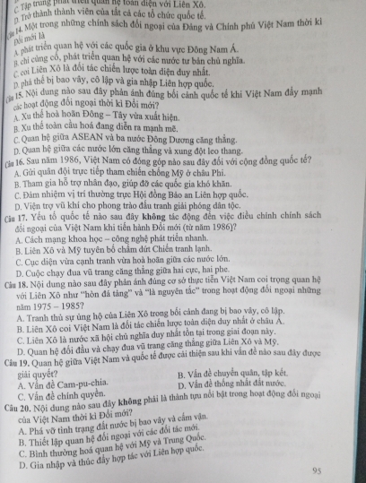 Tập trung phá tiên quân hệ toàn điện với Liên Xô.
Trở thành thành viên của tắt cả các tổ chức quốc tế.
ậ 14. Một trong những chính sách đổi ngoại của Đảng và Chính phú Việt Nam thời k
gối mới là
mu triển quan hệ với các quốc gia ở khu vực Đông Nam Á
n chi cùng cố, phát triển quan hệ với các nước tư bản chủ nghĩa
cai Liên Xô là đối tác chiến lược toàn diện duy nhất.
n phá thể bị bao vây, cô lập và gia nhập Liên hợp quốc.
15. Nội dung nào sau đây phản ảnh đùng bối cảnh quốc tế khi Việt Nam đẩy mạnh
các hoạt động đổi ngoại thời kỉ Đổi mới?
Xu thể hoà hoãn Đông - Tây vừa xuất hiện.
B. Xu thể toàn cầu hoá đang diễn ra mạnh mẽ.
C. Quan hệ giữa ASEAN và ba nước Đông Dương căng thẳng.
D. Quan hệ giữa các nước lớn căng thẳng và xung đột leo thang.
(lu 16. Sau năm 1986, Việt Nam có đóng gốp nào sau đây đổi với cộng đồng quốc tế?
A Gửi quân đội trực tiếp tham chiến chống Mỹ ở châu Phi.
B. Tham gia hỗ trợ nhân đạo, giúp đỡ các quốc gia khó khăn.
C. Đảm nhiệm vị trí thường trực Hội đồng Bảo an Liên hợp quốc.
D. Viện trợ vũ khí cho phong trào đầu tranh giải phóng dân tộc,
Cu 17. Yếu tổ quốc tế nào sau đây không tác động đến việc điều chính chính sách
đối ngoại của Việt Nam khi tiến hành Đổi mới (từ năm 1986)?
A. Cách mạng khoa học - công nghệ phát triển nhanh.
B. Liên Xô và Mỹ tuyên bố chẩm đứt Chiến tranh lạnh.
C. Cục diện vừa cạnh tranh vừa hoà hoãn giữa các nước lớn.
D. Cuộc chạy đua vũ trang căng thẳng giữa hai cực, hai phe.
Câu 18. Nội dung nào sau đây phản ánh đúng cơ sở thực tiễn Việt Nam coi trọng quan hệ
với Liên Xô như “hòn đá tảng” và “là nguyên tắc' trong hoạt động đối ngoại những
năm 1975 - 1985?
A. Tranh thủ sự ủng hộ của Liên Xô trong bối cảnh đang bị bao vây, cô lập.
B. Liên Xô coi Việt Nam là đối tác chiến lược toàn diện duy nhất ở châu Á.
C. Liên Xô là nước xã hội chủ nghĩa duy nhất tồn tại trong giai đoạn này.
D. Quan hệ đổi đầu và chạy đua vũ trang căng thăng giữa Liên Xô và Mỹ,
Câu 19. Quan hệ giữa Việt Nam và quốc tế được cãi thiện sau khi văn để nào sau đây được
giải quyết?
A. Vẫn đề Cam-pu-chia. B. Vấn đề chuyển quân, tập kết.
C. Vấn đề chính quyền. D. Vấn đề thống nhất đất nước.
Câu 20. Nội dung nào sau đây không phải là thành tựu nổi bật trong hoạt động đổi ngoại
của Việt Nam thời kì Đổi mới?
A. Phá vỡ tình trạng đất nước bị bao vây và cẩm vận
B. Thiết lập quan hệ đổi ngoại với các đổi tác mới.
C. Bình thường hoá quan hệ với Mỹ và Trung Quốc.
D. Gia nhập và thúc đẩy hợp tác với Liên hợp quốc.
95