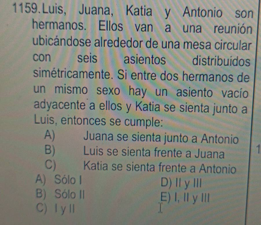 Luis, Juana, Katia y Antonio son
hermanos. Ellos van a una reunión
ubicándose alrededor de una mesa circular
con seis asientos distribuídos
simétricamente. Si entre dos hermanos de
un mismo sexo hay un asiento vacío
adyacente a ellos y Katia se sienta junto a
Luis, entonces se cumple:
A) Juana se sienta junto a Antonio
B) Luis se sienta frente a Juana
1
C) Katia se sienta frente a Antonio
A) Sólo I D)ⅡγⅢ
B) Sólo II
E) Ⅰ,ⅡyⅢ
C) ⅠyⅡ