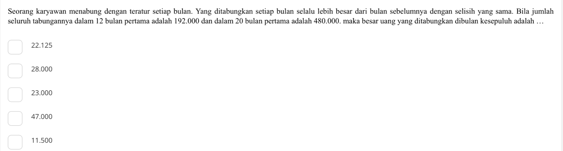 Seorang karyawan menabung dengan teratur setiap bulan. Yang ditabungkan setiap bulan selalu lebih besar dari bulan sebelumnya dengan selisih yang sama. Bila jumlah
seluruh tabungannya dalam 12 bulan pertama adalah 192.000 dan dalam 20 bulan pertama adalah 480.000. maka besar uang yang ditabungkan dibulan kesepuluh adalah …
22.125
28.000
23.000
47.000
11.500