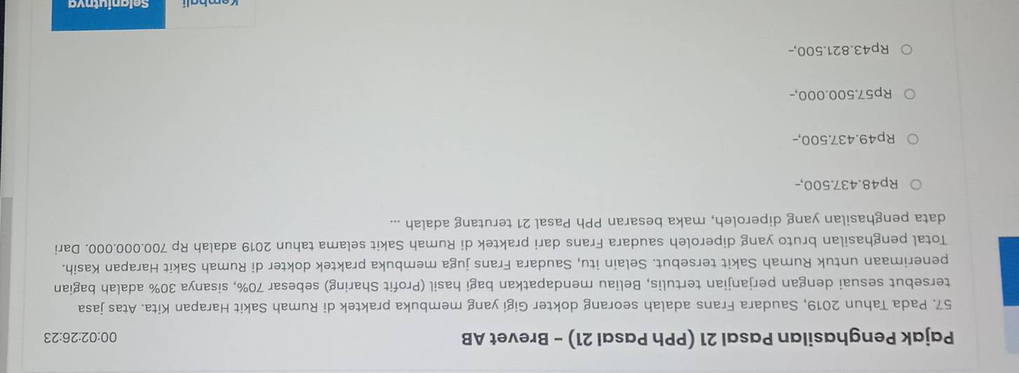 Pajak Penghasilan Pasal 21 (PPh Pasal 21) - Brevet AB
00:02:26:23 
57. Pada Tahun 2019, Saudara Frans adalah seorang dokter Gigi yang membuka praktek di Rumah Sakit Harapan Kita. Atas jasa
tersebut sesuai dengan perjanjian tertulis, Beliau mendapatkan bagi hasil (Profit Sharing) sebesar 70%, sisanya 30% adalah bagian
penerimaan untuk Rumah Sakit tersebut. Selain itu, Saudara Frans juga membuka praktek dokter di Rumah Sakit Harapan Kasih.
Total penghasilan bruto yang diperoleh saudara Frans dari praktek di Rumah Sakit selama tahun 2019 adalah Rp 700.000.000. Dari
data penghasilan yang diperoleh, maka besaran PPh Pasal 21 terutang adalah ...
Rp48.437.500,-
Rp49.437.500,-
Rp57.500.000,-
Rp43.821.500,-
Kembali Selaniutnva