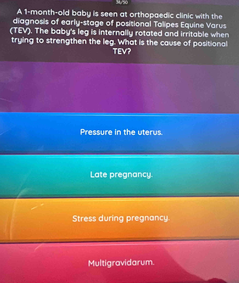 38/50
A 1-month -old baby is seen at orthopaedic clinic with the
diagnosis of early-stage of positional Talipes Equine Varus
(TEV). The baby's leg is internally rotated and irritable when
trying to strengthen the leg. What is the cause of positional
TEV?
Pressure in the uterus.
Late pregnancy.
Stress during pregnancy.
Multigravidarum.