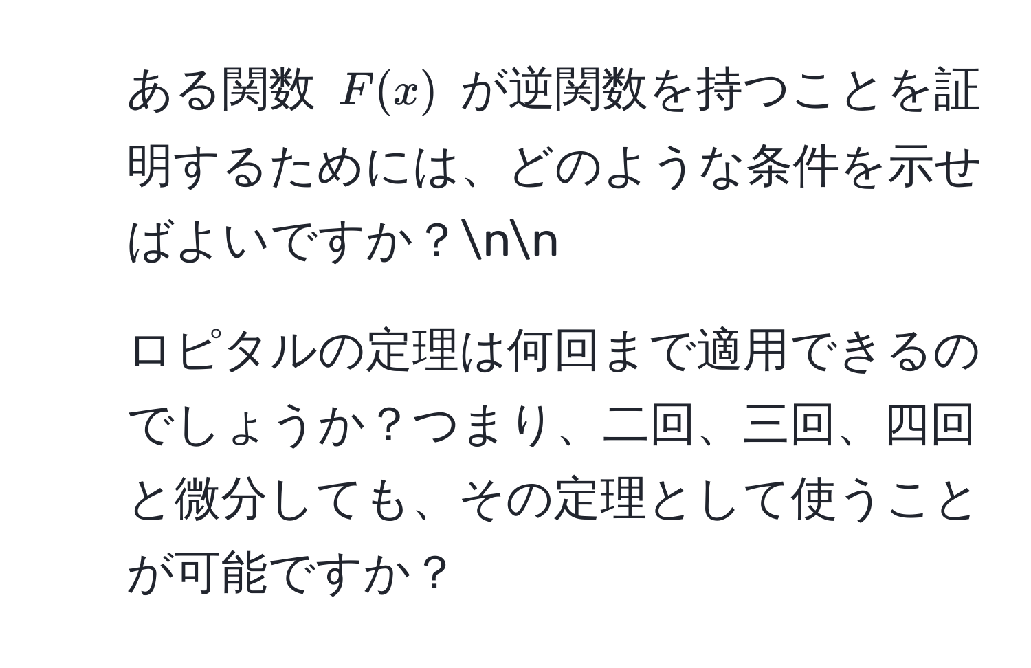 ある関数 $F(x)$ が逆関数を持つことを証明するためには、どのような条件を示せばよいですか？nn
2) ロピタルの定理は何回まで適用できるのでしょうか？つまり、二回、三回、四回と微分しても、その定理として使うことが可能ですか？