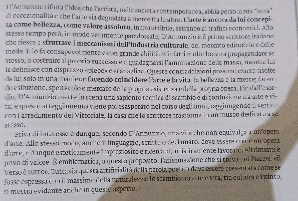 D’Annunzio rifiuta l’idea che l’artista, nella società contemporanea, abbia perso la sua “aura”
di eccezionalità e che l’arte sia degradata a merce fra le altre. L’arte è ancora da lui concepi-
ta come bellezza, come valore assoluto, incorruttibile, estraneo ai traffıci economici. Allo
stesso tempo però, in modo veramente paradossale, D' ''Annunzio è il primo scrittore italiano
che riesce a sfruttare i meccanismi dell’industria culturale, del mercato editoriale e delle
mode. E lo fa consapevolmente e con grande abilità. È infatti molto bravo a propagandare se
stesso, a costruire il proprio successo e a guadagnarsi l’ammirazione della massa, mentre lui
la definisce con disprezzo «plebe» e «canaglia». Queste contraddizioni possono essere risolte
da lui solo in una maniera: facendo coincidere l’arte e la vita, la bellezza e la merce; facen-
do esibizione, spettacolo e mercato della propria esistenza e della propria opera. Fin dall’esor-
dio, D' Annunzio mette in scena una sapiente tecnica di scambio e di confusione tra arte e vi-
ta, e questo atteggiamento viene poi esasperato nel corso degli anni, raggiungendo il vertice
con l’arredamento del Vittoriale, la casa che lo scrittore trasforma in un museo dedicato a se
stesso.
Priva di interesse è dunque, secondo D' Annunzio, una vita che non equivalga a un’opera
d’arte. Allo stesso modo, anche il linguaggio, scritto o declamato, deve essere come un’opera
d’arte, e dunque esteticamente impreziosito e ricercato, artisticamente lavorato. Altrimenti è
privo di valore. È emblematica, a questo proposito, l’affermazione che si trova nel Piacere: «il
Verso è tutto». Tuttavia questa artificialità della parola poetica deve essere presentata come se
fosse espressa con il massimo della naturalezza: lo scambio tra arte e vita, tra cultura e istinto,
si mostra evidente anche in questo aspetto.