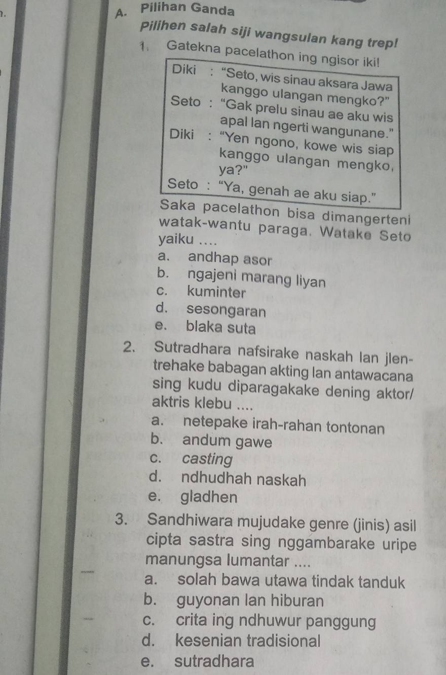 Pilihan Ganda
1. Pilihen salah siji wangsulan kang trep!
1. Gatekna pacelathon ing ngisor iki!
Diki : “Seto, wis sinau aksara Jawa
kanggo ulangan mengko?"
Seto : “Gak prelu sinau ae aku wis
apal lan ngerti wangunane.”
Diki : “Yen ngono, kowe wis siap
kanggo ulangan mengko,
ya?"
Seto : “Ya, genah ae aku siap.”
Saka pacelathon bisa dimangerteni
watak-wantu paraga. Watake Seto
yaiku …_
a. andhap asor
b. ngajeni marang liyan
c. kuminter
d. sesongaran
e. blaka suta
2. Sutradhara nafsirake naskah lan jlen-
trehake babagan akting lan antawacana
sing kudu diparagakake dening aktor/
aktris klebu ....
a. netepake irah-rahan tontonan
b. andum gawe
c. casting
d. ndhudhah naskah
e. gladhen
3. Sandhiwara mujudake genre (jinis) asil
cipta sastra sing nggambarake uripe
manungsa lumantar ....
a. solah bawa utawa tindak tanduk
b. guyonan lan hiburan
c. crita ing ndhuwur panggung
d. kesenian tradisional
e. sutradhara