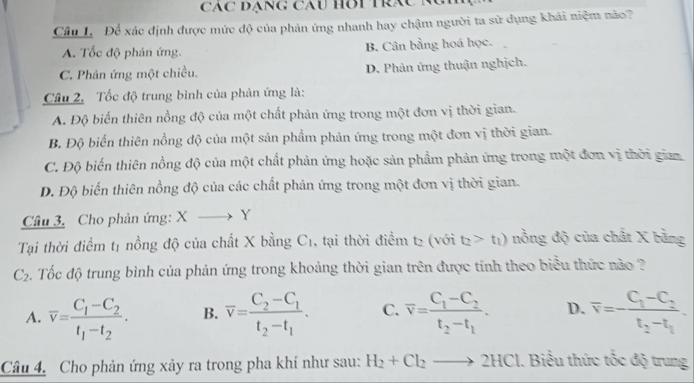 Các đạng cáu hOi trác K
Câu L. Để xác định được mức độ của phản ứng nhanh hay chậm người ta sử dụng khái niệm nào?
A. Tốc độ phản ứng. B. Cân bằng hoá học.
C. Phản ứng một chiều.
D. Phản ứng thuận nghịch.
Câu 2. Tốc độ trung bình của phản ứng là:
A. Độ biến thiên nồng độ của một chất phản ứng trong một đơn vị thời gian.
B. Độ biến thiên nồng độ của một sản phẩm phản ứng trong một đơn vị thời gian.
C. Độ biến thiên nồng độ của một chất phản ứng hoặc sản phẩm phản ứng trong một đơn vị thời gian
D. Độ biến thiên nồng độ của các chất phản ứng trong một đơn vị thời gian.
Câu 3. Cho phản ứng: X > Y
Tại thời điểm t1 nồng độ của chất X bằng C1, tại thời điểm t2 (với t_2>t_1) nồng độ của chất X bằng
C_2 Tốc độ trung bình của phản ứng trong khoảng thời gian trên được tính theo biểu thức nào ?
D.
A. overline v=frac C_1-C_2t_1-t_2. overline v=frac C_2-C_1t_2-t_1. overline v=frac C_1-C_2t_2-t_1. overline v=-frac C_1-C_2t_2-t_1.
B.
C.
Câu 4. Cho phản ứng xảy ra trong pha khí như sau: H_2+Cl_2to 2HCl 1. Biểu thức tốc độ trung