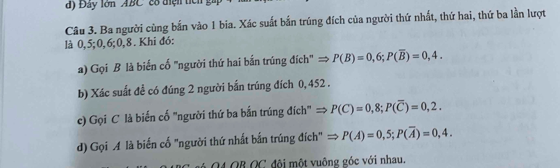 Đây lớn ABC' có điện tícn gi 
Câu 3. Ba người cùng bắn vào 1 bia. Xác suất bắn trúng đích của người thứ nhất, thứ hai, thứ ba lần lượt 
là 0, 5; 0, 6; 0, 8. Khi đó: 
a) Gọi B là biến cố "người thứ hai bắn trúng đích" → P(B)=0,6; P(overline B)=0,4. 
b) Xác suất đề có đúng 2 người bắn trúng đích 0,452. 
c) Gọi C là biến cố "người thứ ba bắn trúng đích" = P(C)=0,8; P(overline C)=0,2. 
d) Gọi A là biến cố "người thứ nhất bắn trúng đích" = P(A)=0,5; P(overline A)=0,4. 
04 QB QC đội một vuông góc với nhau.