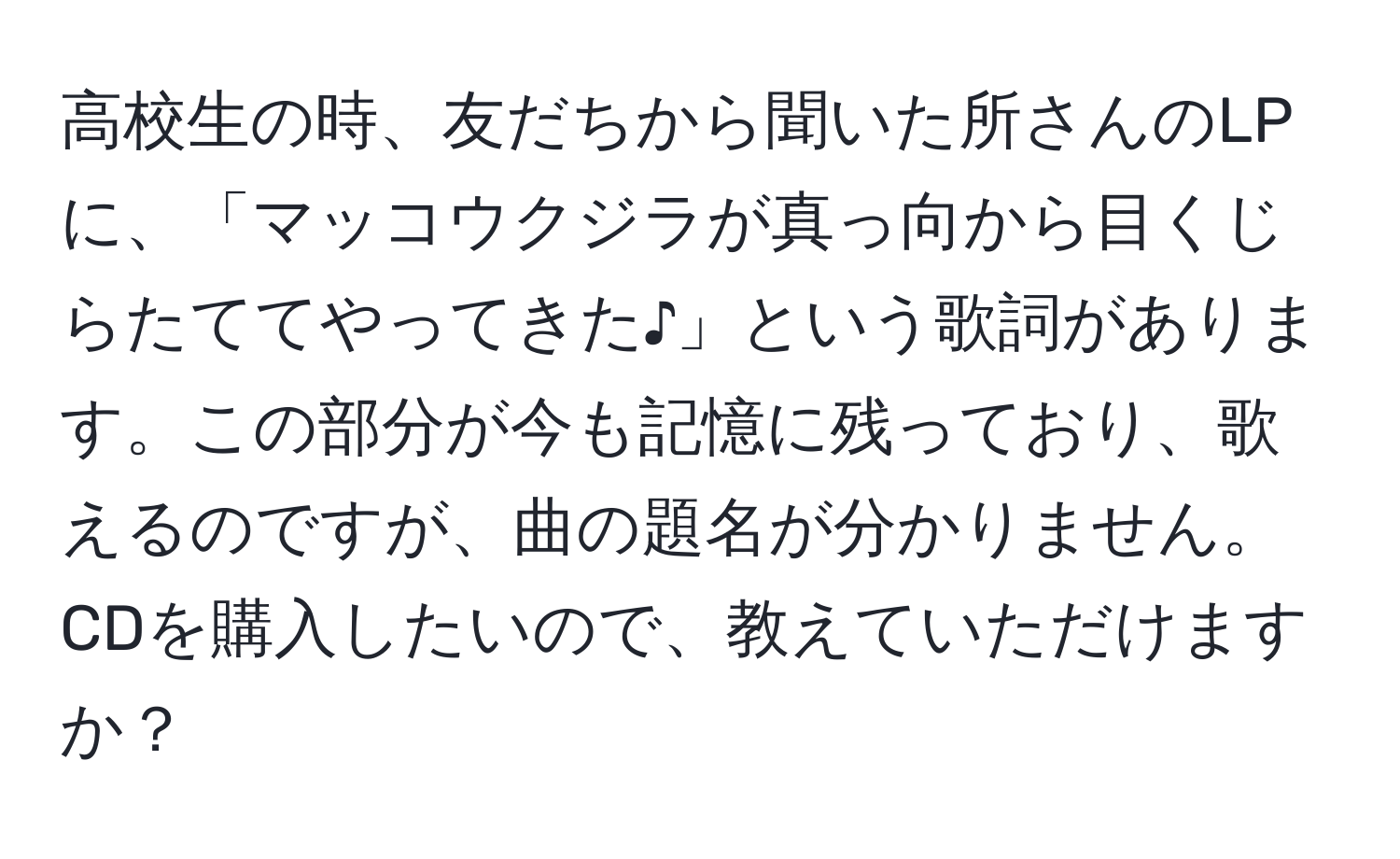 高校生の時、友だちから聞いた所さんのLPに、「マッコウクジラが真っ向から目くじらたててやってきた♪」という歌詞があります。この部分が今も記憶に残っており、歌えるのですが、曲の題名が分かりません。CDを購入したいので、教えていただけますか？