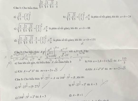 Cho biểu thức sqrt[3](frac 2)5· sqrt[7](frac 2)5· sqrt[3](frac 2)5·  2/5 
a) sqrt[3](frac 2)5=( 2/5 )^ 1/3  sqrt[7](frac 2)5· sqrt[3](frac 2)5=( 2/5 )^ a/b · ( a/b  là phân số tối giản), khi đó: a+b=24
b)
c) sqrt[3](frac 2)5· sqrt[3](frac 2)5· sqrt[3](frac 2)5=( 2/5 )^ a/b .( a/b  là phân số tối giản), khi đó: a+b=88
d) sqrt[3](frac 2)5· sqrt[3](frac 2)5· sqrt[3](frac 2)5·  2/5 =( 2/5 )^ a/b · ( a/b  là phân số tối giản), khi đó: a+b=151
Cậu 2: Cho biệu thức A!= ( a^(sqrt(5))/b^(sqrt(5)-2) )^sqrt(5)+2·  (a^(-2-sqrt(5)))/b^(-1)  với a,b>0 Vậy
a) Sau khi rút gọn, thì biểu thức Á chi chứa biển b b) Với a=2,b=1+5sqrt(2) thì A= 113/3 
c) Khi A=a^nb^n thì m+n=3+sqrt(5) d) Khi A=a^mb^n thì m-n=2+sqrt(5)
Câu 3: Cho biểu thức 9^(frac 2)5· 27^(frac 2)5=A và 144^(frac 3)4:9^(frac 3)4=B , khī đó:
a) 9^(frac 2)5· 27^(frac 2)5=(9· 27)^ 2/5 
b) 9^(frac 2)5· 27^(frac 2)5=3^k thì k=3
c) 144^(frac 3)4:9^(frac 3)4=2^k thì k=3 d) A-B=1