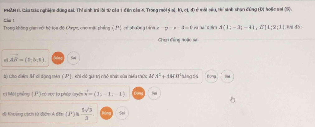 PHAN II. Câu trấc nghiệm đúng sai. Thí sinh trả lời từ câu 1 đến câu 4. Trong mỗi ý a), b), c), d) ở mỗi câu, thí sinh chọn đúng (Đ) hoặc sai (S). 
Câu 1 
Trong không gian với hệ tọa độ Ozyz, cho mặt phầng (P) có phương trình x-y-z-3=0 và hai điểm A(1;-3;-4), B(1;2;1).Khi đó : 
Chọn đúng hoặc sai 
a) vector AB=(0;5;5). Đứng Sai 
b) Cho điểm M di động trên (P). Khi đó giá trị nhỏ nhất của biểu thức M A^2+4MB^2bar g 56. Đúng Sai 
c) Mặt phầng (P) có vec tơ pháp tuyến vector n=(1;-1;-1). Đứng Sai 
d) Khoảng cách từ điểm A đến ( P ) là  5sqrt(3)/3 . Đứng Sai