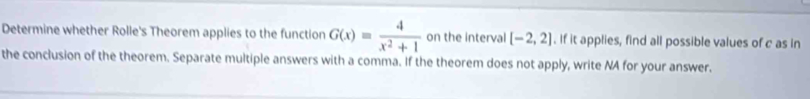 Determine whether Rolle's Theorem applies to the function G(x)= 4/x^2+1  on the interval [-2,2]. If it applies, find all possible values of c as in 
the conclusion of the theorem. Separate multiple answers with a comma. If the theorem does not apply, write NA for your answer.