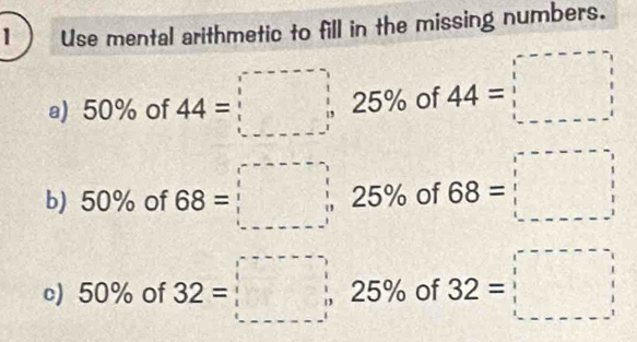 1  Use mental arithmetic to fill in the missing numbers. 
a) 50% of 44=□ 1 5% of 44=□
b) 50% of 68=□ 2 F 9 of 68=□
  
c) 50% of 32=□ 25% of 32=□