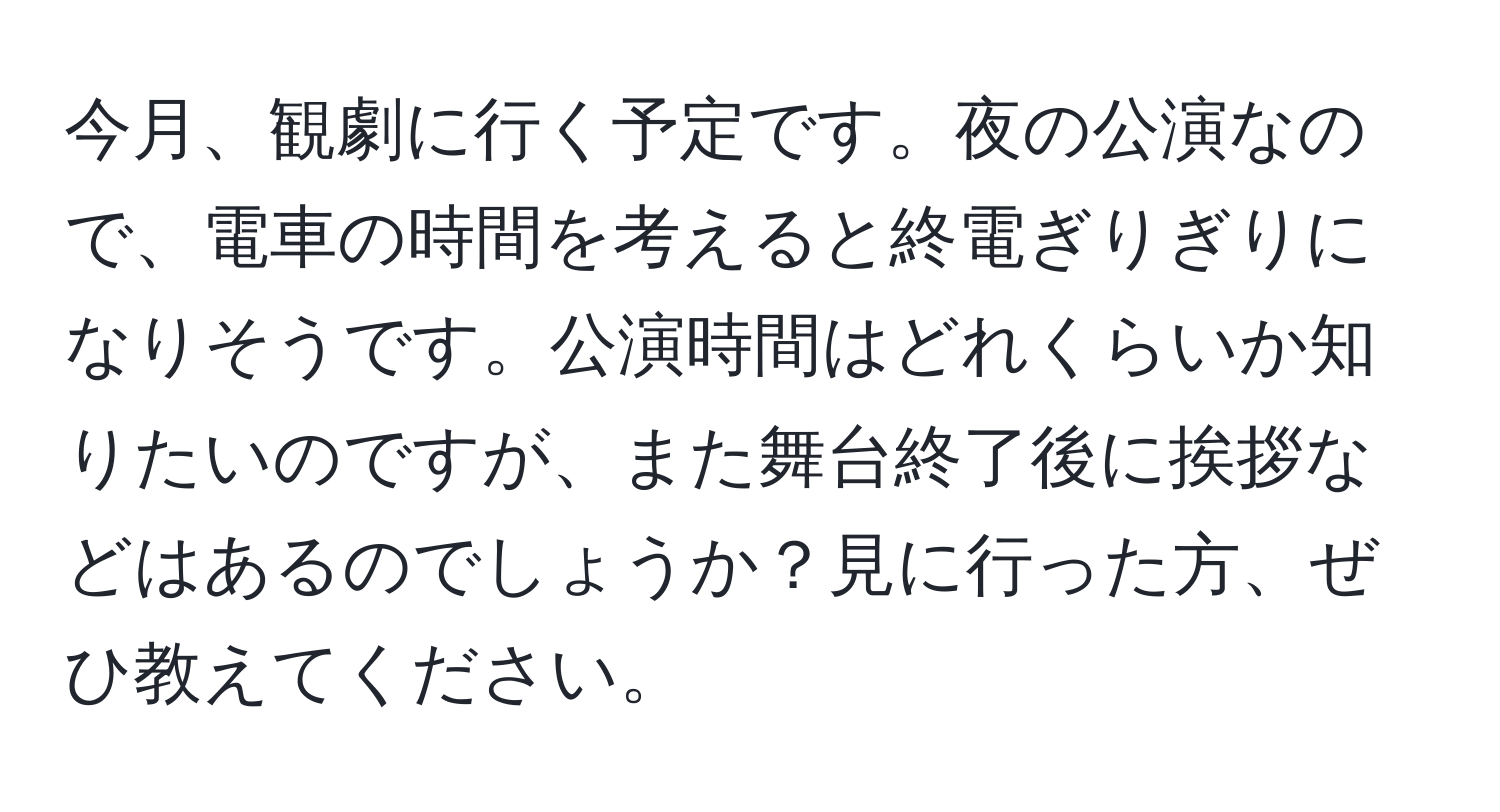 今月、観劇に行く予定です。夜の公演なので、電車の時間を考えると終電ぎりぎりになりそうです。公演時間はどれくらいか知りたいのですが、また舞台終了後に挨拶などはあるのでしょうか？見に行った方、ぜひ教えてください。