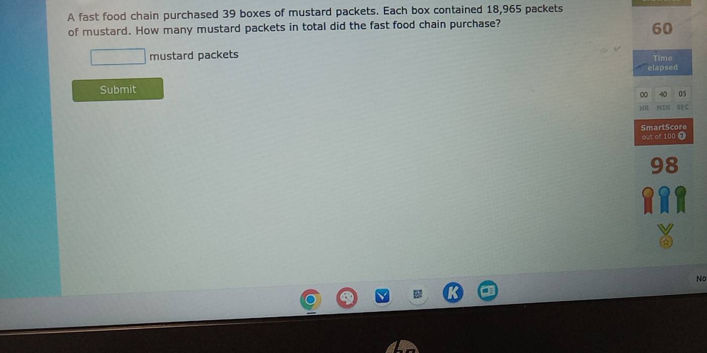 A fast food chain purchased 39 boxes of mustard packets. Each box contained 18,965 packets 
of mustard. How many mustard packets in total did the fast food chain purchase?
60
mustard packets Time 
elapsed 
Submit
00 40 05
HR MIN SEC 
SmartScore 
out of 100 7
98
No