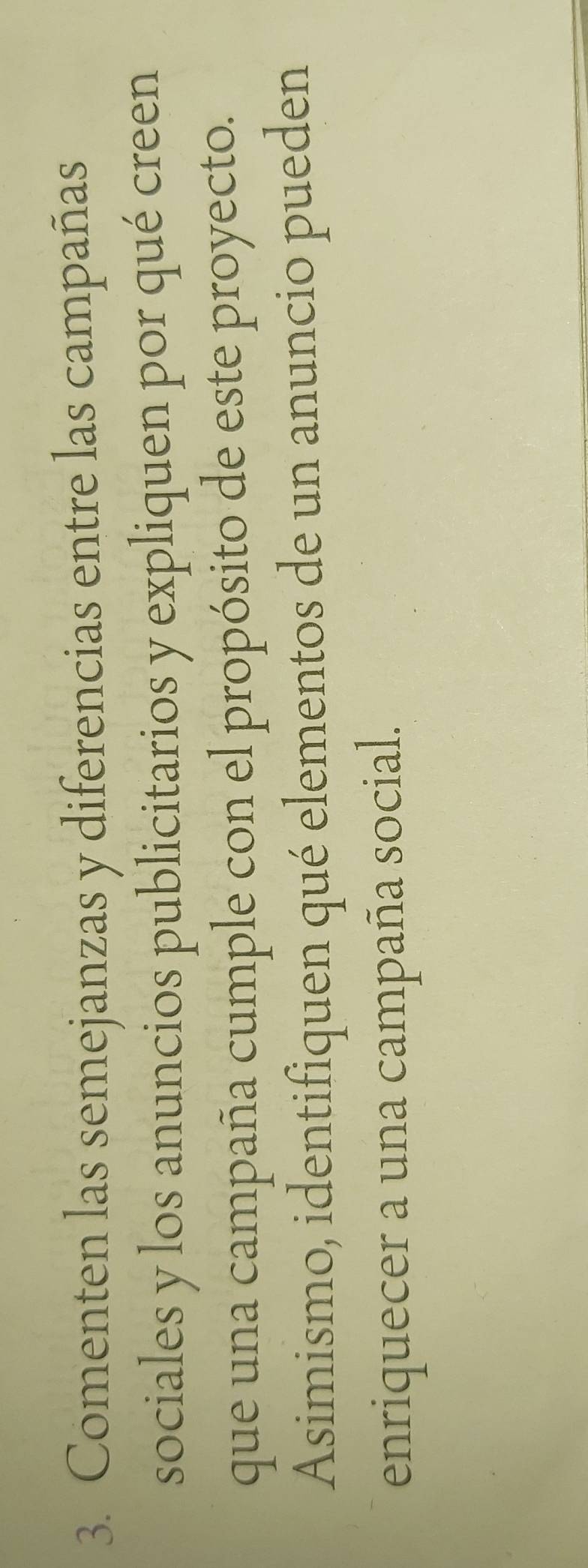 Comenten las semejanzas y diferencias entre las campañas 
sociales y los anuncios publicitarios y expliquen por qué creen 
que una campaña cumple con el propósito de este proyecto. 
Asimismo, identifiquen qué elementos de un anuncio pueden 
enriquecer a una campaña social.