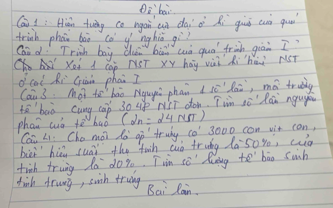 Dè`bāi 
Cai i: Hián tuāng co ngáin an dāi à Ri guuǒ cuà quá 
trinh phan bāo cǒ yí nghiǒ gì? 
Qai d Trinh boy dhèn biā wuà quó frinh giān I? 
Xet d cap NST xy hág vii Rihòi rst 
o cal Ri Giàin phai I 
Cai 3. Mot to`bāo Nguyi phan d sēlai, má truig 
tē`baò cung cap 30 up NCT oon. Twm sè" Ran ngugou 
phan cua tè baò (2n=24NSalpha endpmatrix 
Cai Li: Cho moi lo ap truny o 3000 con vit con, 
biei hiéu suài the fun cuò fruág Xa 50%, cuà 
tinh trung la dog. Tim so' lunng to bāo suh 
finh frung, suih truing Bai Rain.