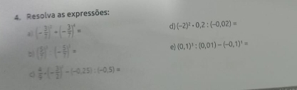 Resolva as expressões: 
a (- 3/7 )^0+(- 3/7 )^4=
d) (-2)^2· 0,2:(-0,02)=
b ( 5/7 )^3· (- 5/7 )^3=
e (0,1)^3:(0,01)-(-0,1)^1=
 4/9 · (- 3/2 )^2-(-0.25):(-0.5)=