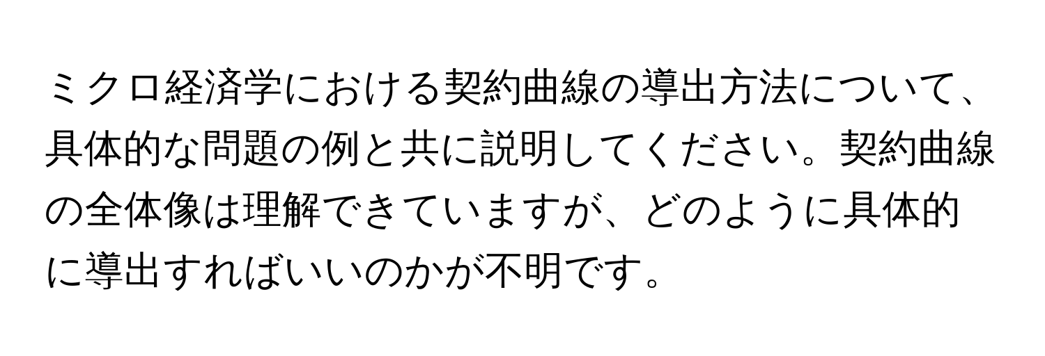 ミクロ経済学における契約曲線の導出方法について、具体的な問題の例と共に説明してください。契約曲線の全体像は理解できていますが、どのように具体的に導出すればいいのかが不明です。