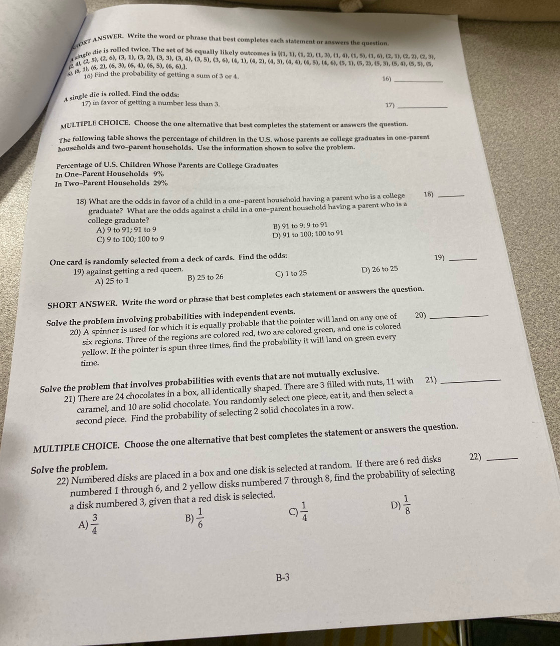 HORT ANSWER. Write the word or phrase that best completes each statement or answers the question,
die is rolled twice. The set of 36 equally likely outcomes
A st
(6,1),(6,2),(6,3),(6,4),(6,5),(6,6), . beginarrayr ngle (2,5),(2,6),(3,1),(3,2),(3,3),(3,4),(3,5),(3,6),(4,1),(4,2),(4,3),(5,2),(5,3),(5,4),(5,5),(5,4),(5,5),(5,4),(5,5),(5,4) esis (1,1),(1,2),(1,3),(1,4),(1,5),(1,6),(2,1),(2,2),(2,3),
16) Find the probability of getting a sum o 3or4. 16)_
A single die is rolled. Find the odds:
17) in favor of getting a number less than 3. 17)_
MULTIPLE CHOICE. Choose the one alternative that best completes the statement or answers the question.
The following table shows the percentage of children in the U.S. whose parents ae college graduates in one-parent
households and two-parent households. Use the information shown to solve the problem.
Percentage of U.S. Children Whose Parents are College Graduates
In One-Parent Households 9%
In Two-Parent Households 29%
18) What are the odds in favor of a child in a one-parent household having a parent who is a college 18)_
graduate? What are the odds against a child in a one-parent household having a parent who is a
college graduate?
A) 9 to 91; 91 to 9 B) 91 to 9: 9 to 91
C) 9 to 100; 100 to 9 D) 91 to 100; 100 to 91
One card is randomly selected from a deck of cards. Find the odds: 19)_
19) against getting a red queen.
A) 25 to 1 B) 25 to 26 C) 1 to 25 D) 26 to 25
SHORT ANSWER. Write the word or phrase that best completes each statement or answers the question.
Solve the problem involving probabilities with independent events. 20)_
20) A spinner is used for which it is equally probable that the pointer will land on any one of
six regions. Three of the regions are colored red, two are colored green, and one is colored
yellow. If the pointer is spun three times, find the probability it will land on green every
time.
Solve the problem that involves probabilities with events that are not mutually exclusive.
21) There are 24 chocolates in a box, all identically shaped. There are 3 filled with nuts, 11 with 21)_
caramel, and 10 are solid chocolate. You randomly select one piece, eat it, and then select a
second piece. Find the probability of selecting 2 solid chocolates in a row.
MULTIPLE CHOICE. Choose the one alternative that best completes the statement or answers the question.
Solve the problem.
22) Numbered disks are placed in a box and one disk is selected at random. If there are 6 red disks 22)_
numbered 1 through 6, and 2 yellow disks numbered 7 through 8, find the probability of selecting
a disk numbered 3, given that a red disk is selected.
A)  3/4 
B)  1/6 
C)  1/4 
D)  1/8 
B-3