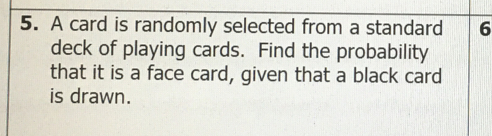 A card is randomly selected from a standard 6
deck of playing cards. Find the probability 
that it is a face card, given that a black card 
is drawn.