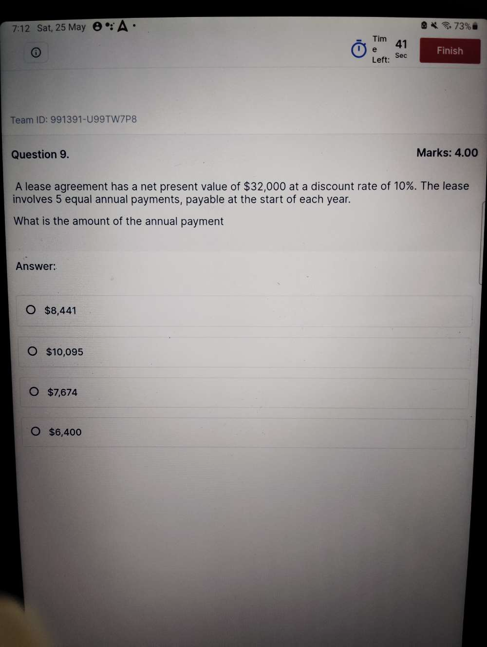 7:12 Sat, 25 May e∵ △ 73%
Tim
| e 41
Finish
Left: Sec
Team ID: 991391-U99TW7P8
Question 9. Marks: 4.00
A lease agreement has a net present value of $32,000 at a discount rate of 10%. The lease
involves 5 equal annual payments, payable at the start of each year.
What is the amount of the annual payment
Answer:
$8,441
$10,095
$7,674
$6,400