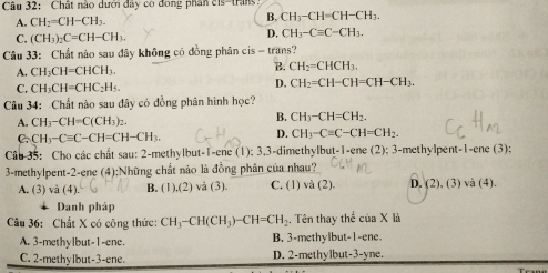 Chất nào dưới đây có đong phần c1s-trans:
A. CH_2=CH-CH_3. B. CH_3-CH=CH-CH_3.
C. (CH_3)_2C=CH-CH_3.
D. CH_3-Cequiv C-CH_3.
Câu 33: Chất nào sau đây không có đồng phân cis - trans?
B.
A. CH_3CH=CHCH_3. CH_2=CHCH_3.
C. CH_3CH=CHC_2H_5.
D. CH_2=CH-CH=CH-CH_3.
Câu 34: Chất nào sau đây có đồng phân hình học?
A. CH_3-CH=C(CH_3)_2.
B. CH_3-CH=CH_2.
C. CH_3-Cequiv C-CH=CH-CH_3.
D. CH_3-C=C-CH=CH_2.
Câu 35: Cho các chất sau: 2-methylbut-1-ene (1); 3,3-dimethylbut-1-ene (2); 3-methyl pent-1-enc(3):
3-methylpent-2-ene (4);Những chất nào là đồng phân của nhau?
A. (3) và (4). B. (1),(2) ) và (3). C. (1) và (2). D. (2),(3)vee a(4).
Danh pháp
Câu 36: Chất X có công thức: CH_3-CH(CH_3)-CH=CH_2. Tên thay thế ciaX là
A. 3-methylbut-1-ene. B. 3-methylbut-1-ene.
C. 2-methylbut-3-ene. D. 2-methylbut-3-yne.