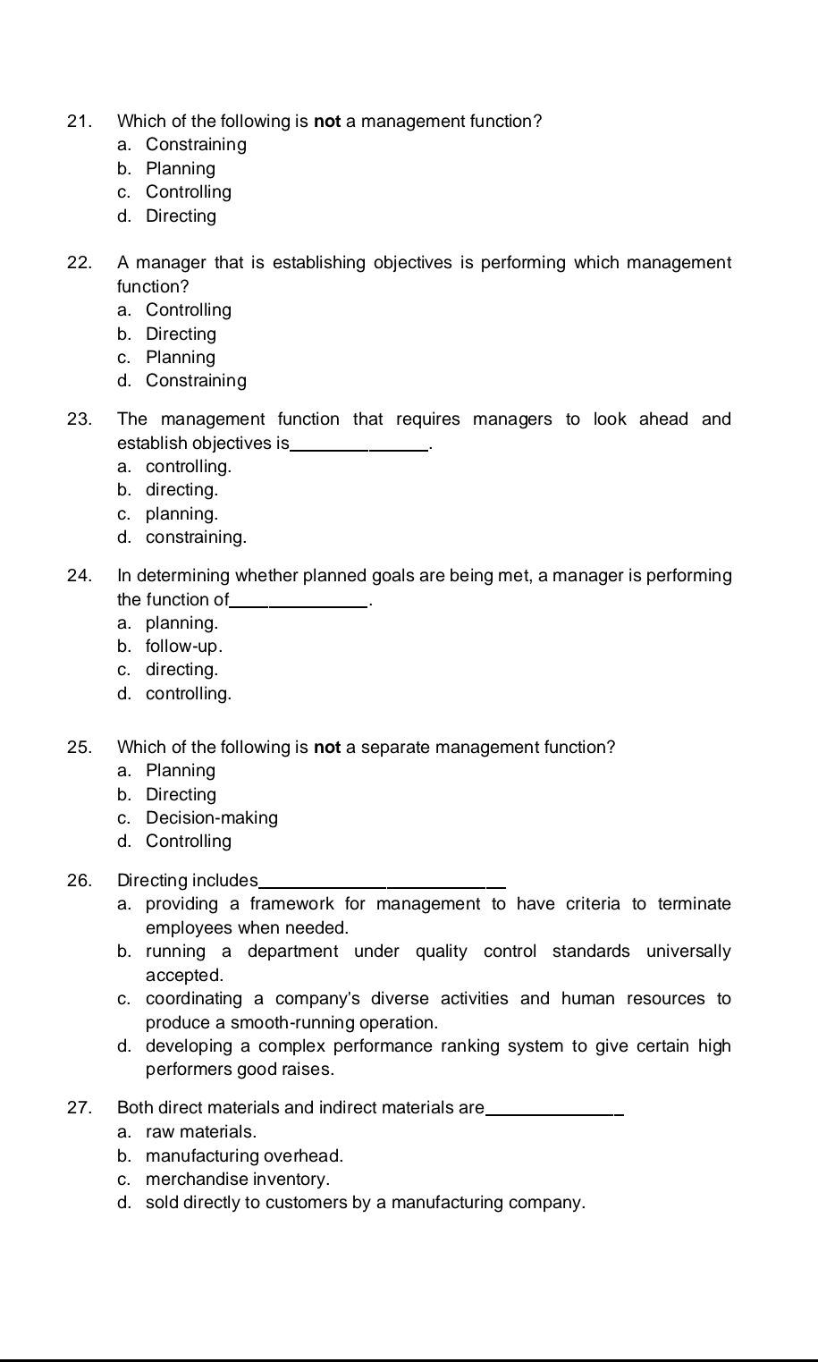 Which of the following is not a management function?
a. Constraining
b. Planning
c. Controlling
d. Directing
22. A manager that is establishing objectives is performing which management
function?
a. Controlling
b. Directing
c. Planning
d. Constraining
23. The management function that requires managers to look ahead and
establish objectives is_
a. controlling.
b. directing.
c. planning.
d. constraining.
24. In determining whether planned goals are being met, a manager is performing
the function of_
a. planning.
b. follow-up.
c. directing.
d. controlling.
25. Which of the following is not a separate management function?
a. Planning
b. Directing
c. Decision-making
d. Controlling
26. Directing includes_
a. providing a framework for management to have criteria to terminate
employees when needed.
b. running a department under quality control standards universally
accepted.
c. coordinating a company's diverse activities and human resources to
produce a smooth-running operation.
d. developing a complex performance ranking system to give certain high
performers good raises.
27. Both direct materials and indirect materials are_
a. raw materials.
b. manufacturing overhead.
c. merchandise inventory.
d. sold directly to customers by a manufacturing company.