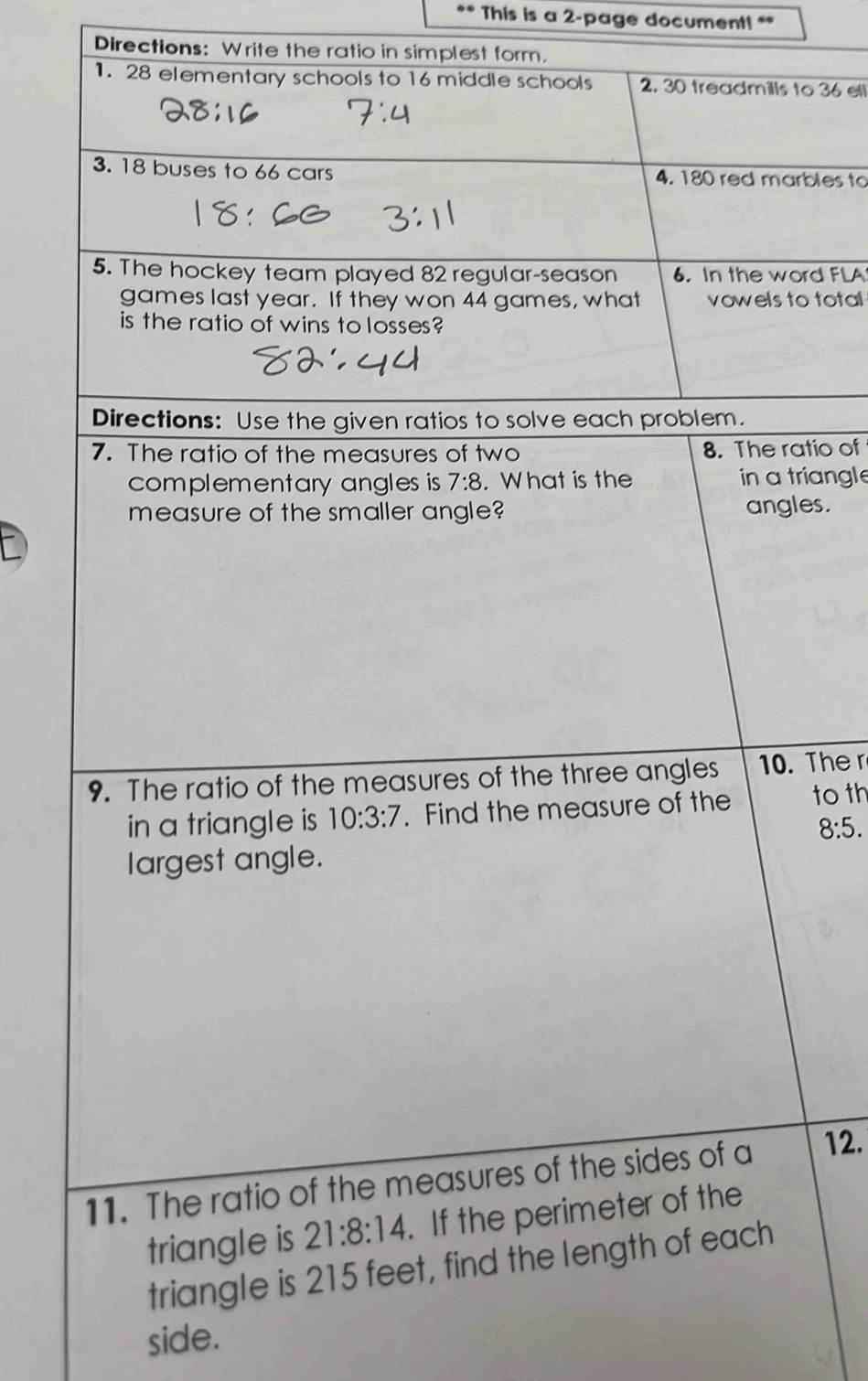 This is a 2-page document! **
Directions: Write the ratio in simplest form.
1. 28 elementary schools to 16 middle schools 2. 30 treadmills to 36 ell
3. 18 buses to 66 cars 4. 180 red marbles to
5. The hockey team played 82 regular-season 6. In the word FLA
games last year. If they won 44 games, what vowels to total
is the ratio of wins to losses?
io of
angle
s.
Ther
to th
8:5.
12.
side.