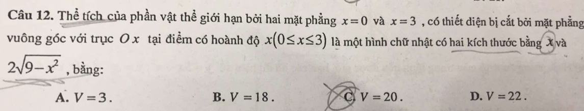 Thể tích của phần vật thể giới hạn bởi hai mặt phẳng x=0 và x=3 , có thiết diện bị cắt bởi mặt phẳng
vuông góc với trục O x tại điểm có hoành độ x(0≤ x≤ 3) là một hình chữ nhật có hai kích thước bằng X và
2sqrt(9-x^2) , bằng: V=22.
A. V=3. B. V=18. C V=20. D.