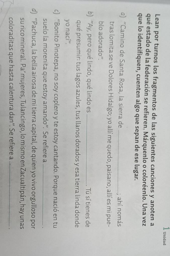 Unidad 
Lean por turnos los fragmentos de las siguientes canciones y anoten a 
qué estado de la federación se refieren. Márquenlo o coloréenlo. Una vez 
que lo identifiquen, cuenten algo que sepan de ese lugar. 
) “Camino de Santa Rosa, la sierra de _; ahí nomás 
tras lomita se ve Dolores Hidalgo; yo allíme quedo, paisano, allí es mi pue- 
blo adorado”. 
b) “Ay, pero qué lindo, qué lindo es _. Tú sí tienes de 
qué presumir: tus lagos azules, tus llanos dorados y esa tierra linda donde 
yo nací''. 
c) “Bonito Pinotepa, no soy coplero y te estoy cantando. Porque nació en tu 
suelo la morenita que estoy amando”. Se refiere a_ 
. 
d) “Pachuca, la bella airosa de mi tierra capital, de quien yo vivo orgulloso por 
su rico mineral. Pa’ mujeres, Tulancingo, lo mismo en Zacualtipán, hay unas 
coloraditas que hasta calentura dan”'. Se refiere a_ 
.