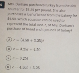 Mrs. Durham purchases turkey from the dell
counter for $3.25 per pound. She also
purchases a loaf of bread from the bakery for
$4.50. Which equation can be used to
represent the total cost, c, of Mrs. Durham's
purchase of bread and t pounds of turkey?
A c=(4.50+3.25)t
B c=3.25t+4.50
a c=3.25t
D c=4.50t+3.25