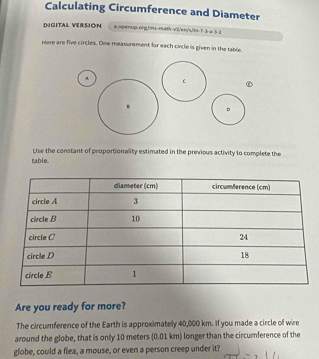 Calculating Circumference and Diameter 
DIGITAL VERSION a.openup.org/ms-math-v3/en/s/tn-7-3-a-3-2 
Here are five circles. One measurement for each circle is given in the table. 
A 
Use the constant of proportionality estimated in the previous activity to complete the 
table. 
Are you ready for more? 
The circumference of the Earth is approximately 40,000 km. If you made a circle of wire 
around the globe, that is only 10 meters (0.01 km) longer than the circumference of the 
globe, could a flea, a mouse, or even a person creep under it?