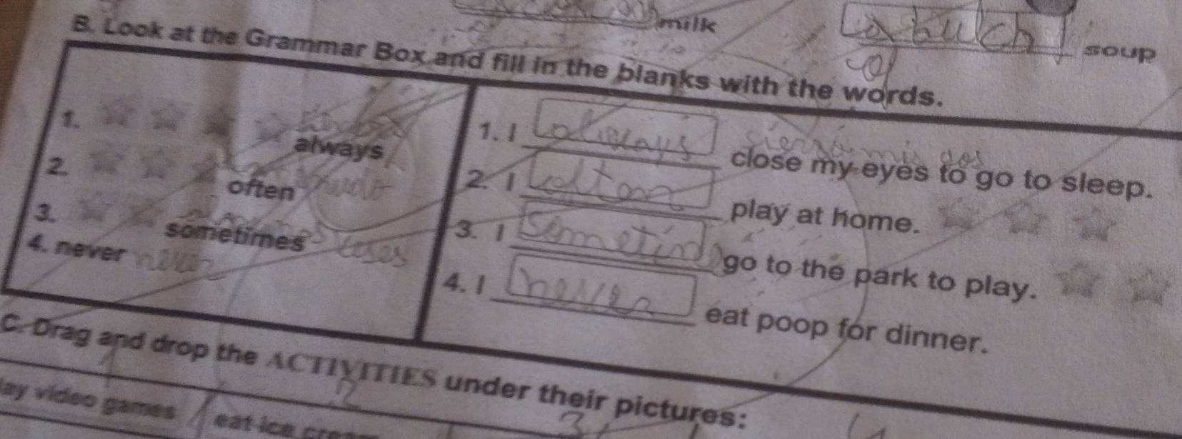 milk 
soup 
B. Look at the Grammar Box and fill in the blanks with the words. 
1 
1. I 
always 
2 
_ 
close my eyes to go to sleep. 
often 
_ 
2 1
_ 
play at home. 
3 3.1 
sometimes 
4. never 
_ 
go to the park to play. 
4. 1 
eat poop for dinner. 
C. Drag and drop the ACTIVITIES under their pictures: 
lay vídeo games eat ice cr