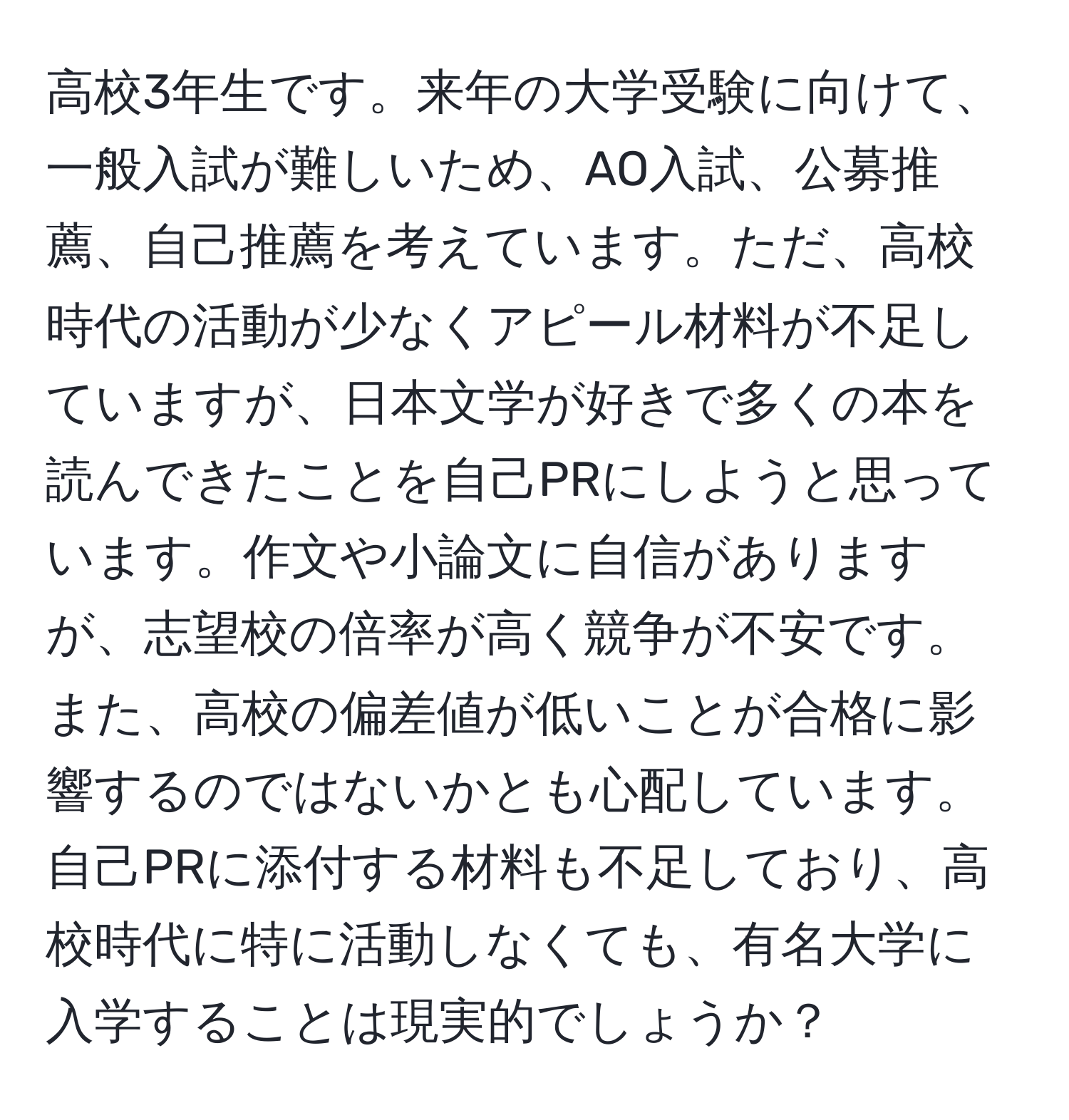 高校3年生です。来年の大学受験に向けて、一般入試が難しいため、AO入試、公募推薦、自己推薦を考えています。ただ、高校時代の活動が少なくアピール材料が不足していますが、日本文学が好きで多くの本を読んできたことを自己PRにしようと思っています。作文や小論文に自信がありますが、志望校の倍率が高く競争が不安です。また、高校の偏差値が低いことが合格に影響するのではないかとも心配しています。自己PRに添付する材料も不足しており、高校時代に特に活動しなくても、有名大学に入学することは現実的でしょうか？