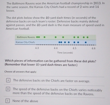 The Baltimore Ravens won the American football championship in 2013. In
the same season, the Kansas City Chiefs had a record of 2 wins and 14
losses.
The dot plots below show the 40-yard dash times (in seconds) of the
defensive backs on each team's roster. Defensive backs mainly defend
against passes, and the 40-yard dash is the main measure of speed used in
American football.
Which pieces of information can be gathered from these dot plots?
(Remember that lower 40-yard dash times are faster.)
Choose all answers that apply:
A The defensive backs on the Chiefs are faster on average.
n The speed of the defensive backs on the Chiefs varies noticeably
more than the speed of the defensive backs on the Ravens.
C None of the above