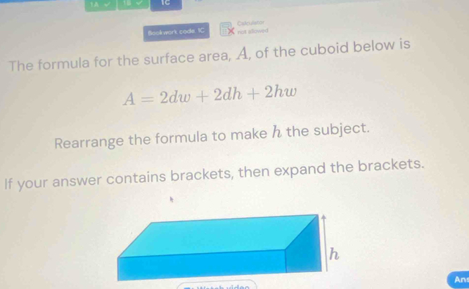 1A I 18 IC 
Bookwork code. IC Calculator 
not allowed 
The formula for the surface area, A, of the cuboid below is
A=2dw+2dh+2hw
Rearrange the formula to make h the subject. 
If your answer contains brackets, then expand the brackets. 
An