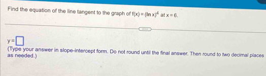 Find the equation of the line tangent to the graph of f(x)=(ln x)^4 at x=6.
y=□
(Type your answer in slope-intercept form. Do not round until the final answer. Then round to two decimal places 
as needed.)