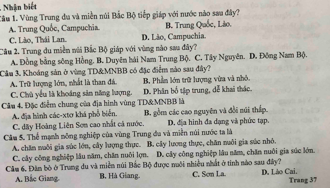 Nhận biết
Câu 1. Vùng Trung du và miền núi Bắc Bộ tiếp giáp với nước nào sau đây?
A. Trung Quốc, Campuchia. B. Trung Quốc, Lào.
C. Lào, Thái Lan. D. Lào, Campuchia.
Câu 2. Trung du miền núi Bắc Bộ giáp với vùng nào sau đây?
A. Đồng bằng sông Hồng. B. Duyên hải Nam Trung Bộ. C. Tây Nguyên. D. Đông Nam Bộ.
Câu 3. Khoáng sản ở vùng TD&MNBB có đặc điểm nào sau đây?
A. Trữ lượng lớn, nhất là than đá. B. Phần lớn trữ lượng vừa và nhỏ.
C. Chủ yếu là khoáng sản năng lượng. D. Phân bố tập trung, dễ khai thác.
Câu 4. Đặc điểm chung của địa hình vùng TD& MNBB là
A. địa hình các-xtơ khá phổ biến. B. gồm các cao nguyên và đồi núi thấp.
C. dãy Hoàng Liên Sơn cao nhất cả nước. D. địa hình đa dạng và phức tạp.
Câu 5. Thế mạnh nông nghiệp của vùng Trung du và miền núi nước ta là
A. chăn nuôi gia súc lớn, cây lượng thực. B. cây lương thực, chăn nuôi gia súc nhỏ.
C. cây công nghiệp lâu năm, chăn nuôi lợn. D. cây công nghiệp lâu năm, chăn nuôi gia súc lớn.
Câu 6. Đàn bò ở Trung du và miền núi Bắc Bộ được nuôi nhiều nhất ở tỉnh nào sau đây?
A. Bắc Giang. B. Hà Giang. C. Sơn La.
D. Lào Cai.
Trang 37