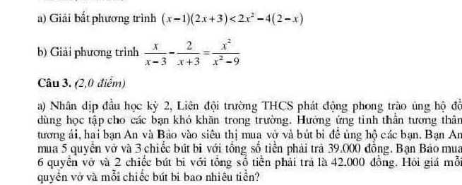 Giải bất phương trình (x-1)(2x+3)<2x^2-4(2-x)
b) Giải phương trình  x/x-3 - 2/x+3 = x^2/x^2-9 
Câu 3. (2,0 điểm) 
a) Nhân dịp đầu học kỳ 2, Liên đội trường THCS phát động phong trào ủng hộ đồ 
dùng học tập cho các bạn khó khãn trong trường. Hường ứng tinh thần tương thân 
tương ái, hai bạn An và Bảo vào siêu thị mua vở và bút bi để ủng hộ các bạn. Bạn An 
mua 5 quyền vở và 3 chiếc bút bi với tổng số tiền phải trả 39.000 đồng. Bạn Báo mua
6 quyển vớ và 2 chiếc bút bi với tổng sổ tiền phải trá là 42.000 đồng. Hỏi giá mỗi 
quyền vở và mỗi chiếc bứt bi bao nhiêu tiền?