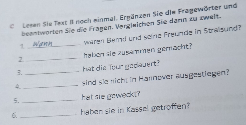 Lesen Sie Text B noch einmal. Ergänzen Sie die Fragewörter und 
beantworten Sie die Fragen. Vergleichen Sie dann zu zweit. 
waren Bernd und seine Freunde in Stralsund? 
1._ 
haben sie zusammen gemacht? 
2. 
_ 
hat die Tour gedauert? 
3._ 
sind sie nicht in Hannover ausgestiegen? 
4._ 
5._ 
hat sie geweckt? 
6._ 
haben sie in Kassel getroffen?