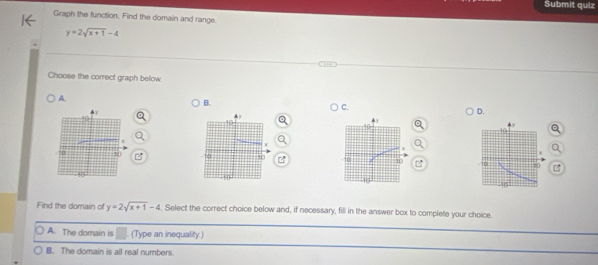 Submit quiz
Graph the function. Find the domain and range.
y=2sqrt(x+1)-4
Choose the correct graph below.
A.
B.
C.
D.
B 
Find the domain of y=2sqrt(x+1)-4. Select the correct choice below and, if necessary, fill in the answer box to complete your choice.
A. The domain is (Type an inequality.)
B. The domain is all real numbers.